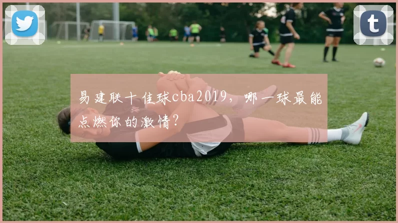 易建联十佳球cba2019，哪一球最能点燃你的激情？